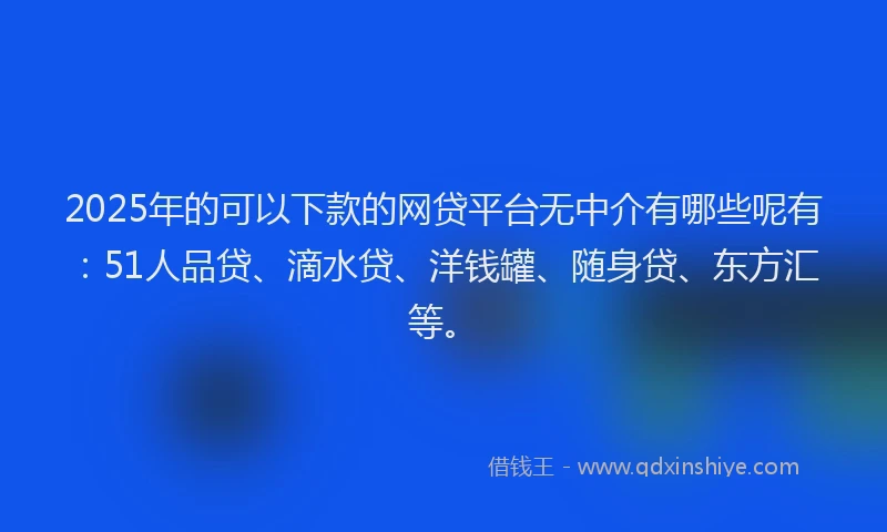 2025年的可以下款的网贷平台无中介有哪些呢有：51人品贷、滴水贷、洋钱罐、随身贷、东方汇等。