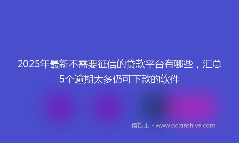 2025年最新不需要征信的贷款平台有哪些，汇总5个逾期太多仍可下款的软件