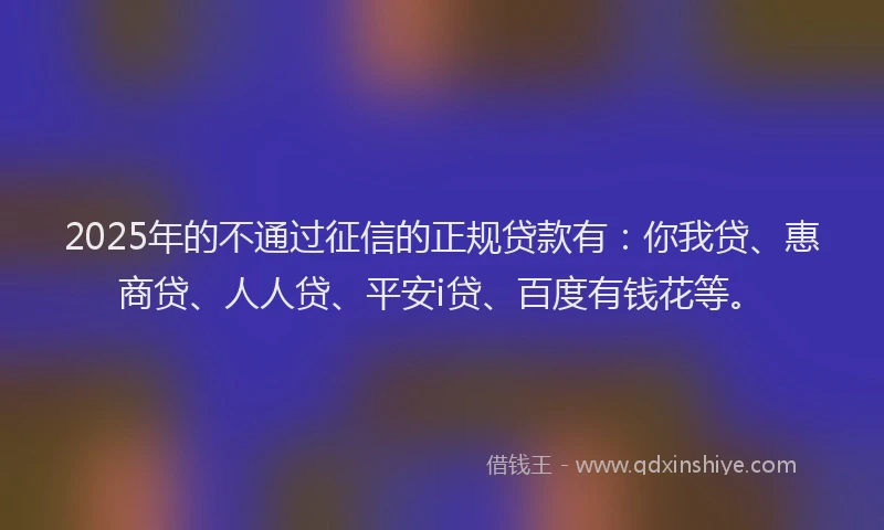 2025年的不通过征信的正规贷款有：你我贷、惠商贷、人人贷、平安i贷、百度有钱花等。