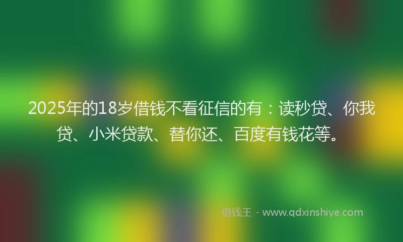 2025年的18岁借钱不看征信的有：读秒贷、你我贷、小米贷款、替你还、百度有钱花等。