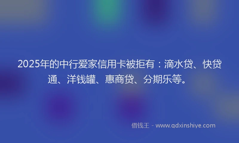 2025年的中行爱家信用卡被拒有：滴水贷、快贷通、洋钱罐、惠商贷、分期乐等。