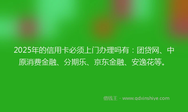 2025年的信用卡必须上门办理吗有：团贷网、中原消费金融、分期乐、京东金融、安逸花等。