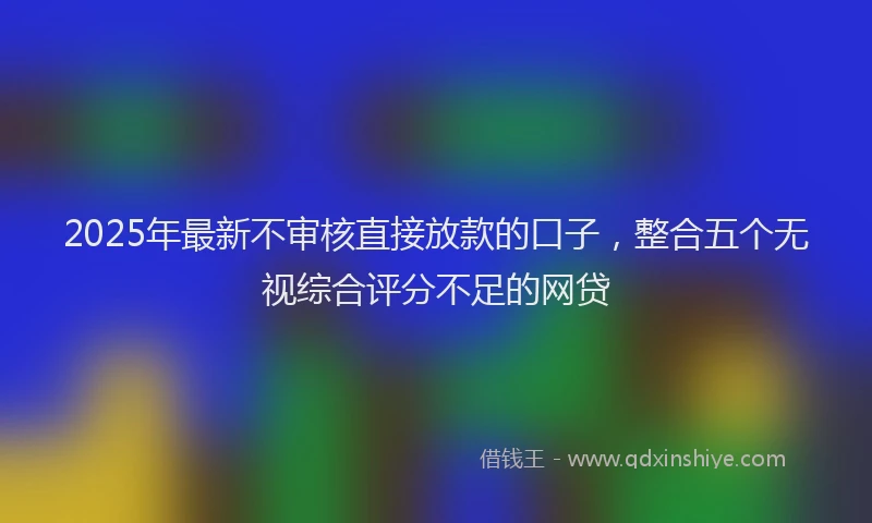 2025年最新不审核直接放款的口子，整合五个无视综合评分不足的网贷