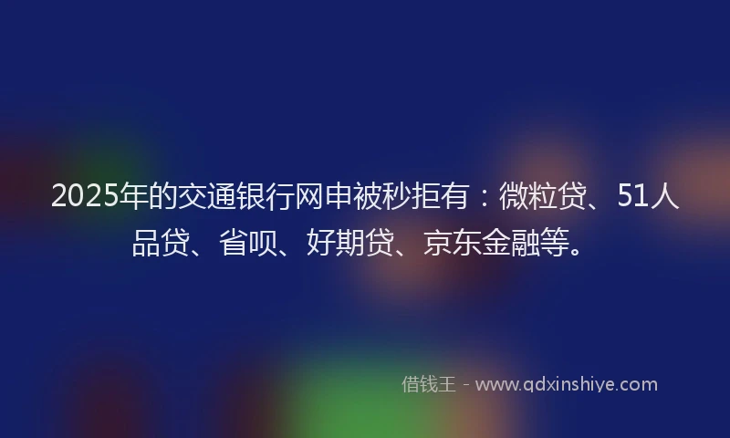 2025年的交通银行网申被秒拒有：微粒贷、51人品贷、省呗、好期贷、京东金融等。
