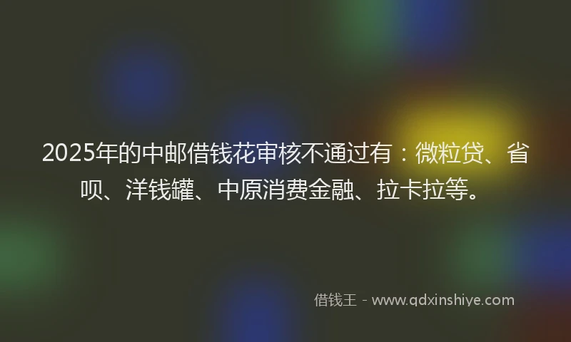 2025年的中邮借钱花审核不通过有：微粒贷、省呗、洋钱罐、中原消费金融、拉卡拉等。