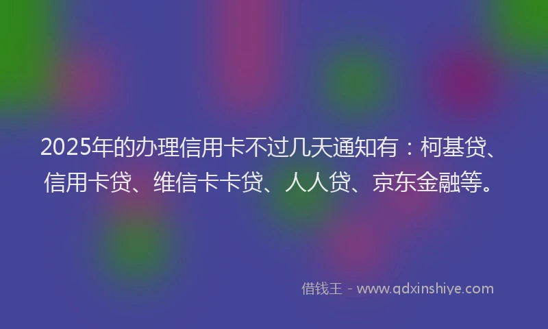 2025年的办理信用卡不过几天通知有：柯基贷、信用卡贷、维信卡卡贷、人人贷、京东金融等。