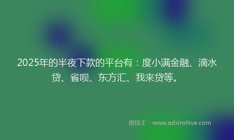 2025年的半夜下款的平台有：度小满金融、滴水贷、省呗、东方汇、我来贷等。