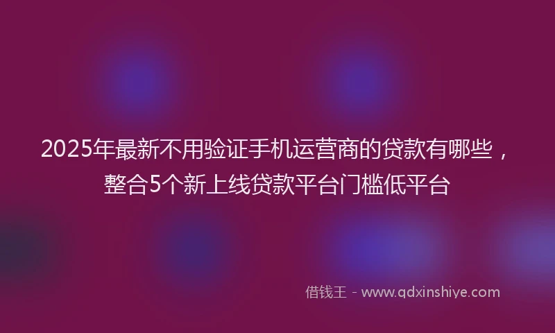 2025年最新不用验证手机运营商的贷款有哪些，整合5个新上线贷款平台门槛低平台