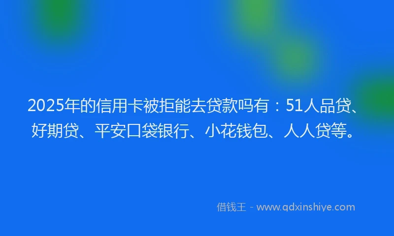 2025年的信用卡被拒能去贷款吗有：51人品贷、好期贷、平安口袋银行、小花钱包、人人贷等。