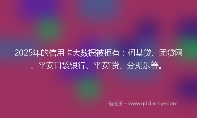2025年的信用卡大数据被拒有：柯基贷、团贷网、平安口袋银行、平安i贷、分期乐等。