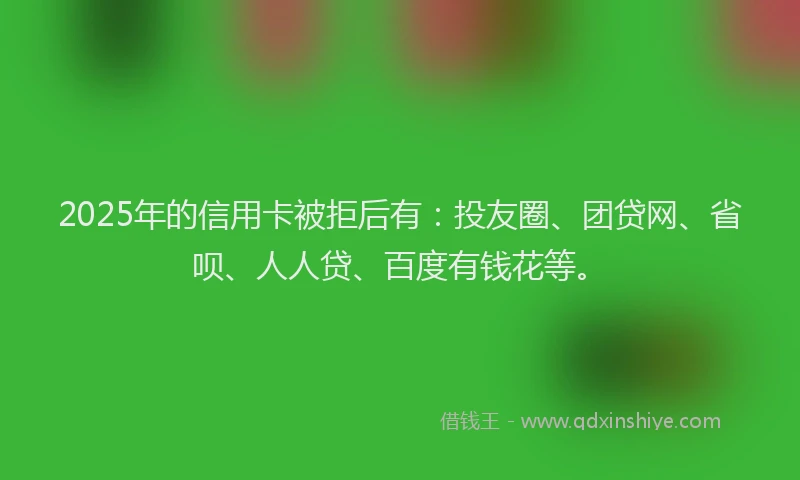 2025年的信用卡被拒后有：投友圈、团贷网、省呗、人人贷、百度有钱花等。