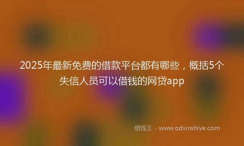 2025年最新免费的借款平台都有哪些，概括5个失信人员可以借钱的网贷app