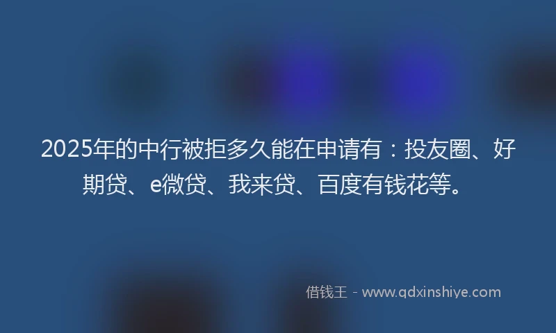 2025年的中行被拒多久能在申请有：投友圈、好期贷、e微贷、我来贷、百度有钱花等。