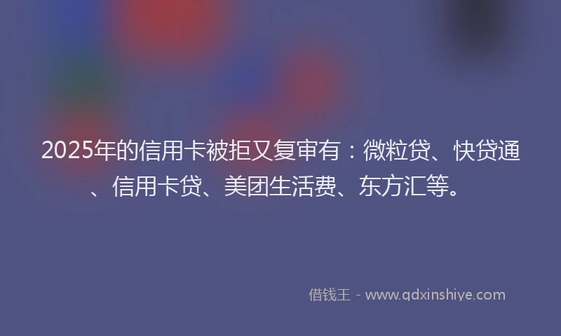 2025年的信用卡被拒又复审有：微粒贷、快贷通、信用卡贷、美团生活费、东方汇等。