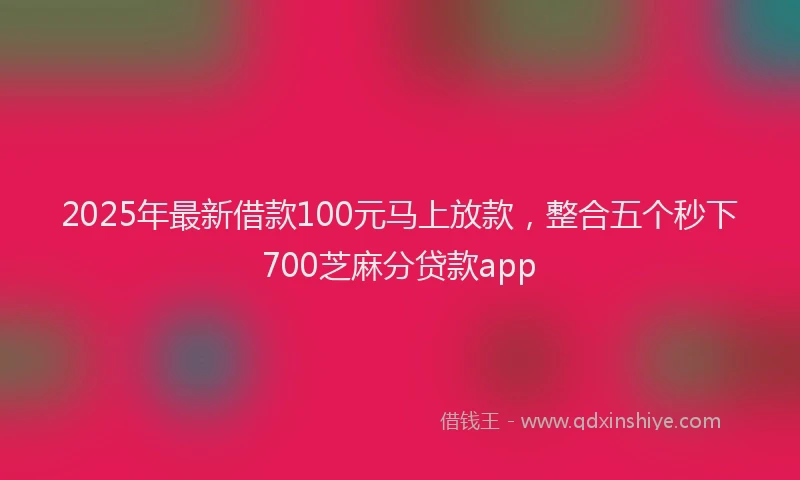 2025年最新借款100元马上放款，整合五个秒下700芝麻分贷款app