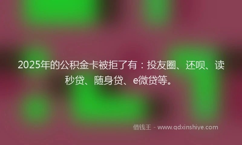 2025年的公积金卡被拒了有：投友圈、还呗、读秒贷、随身贷、e微贷等。