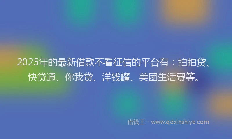 2025年的最新借款不看征信的平台有：拍拍贷、快贷通、你我贷、洋钱罐、美团生活费等。