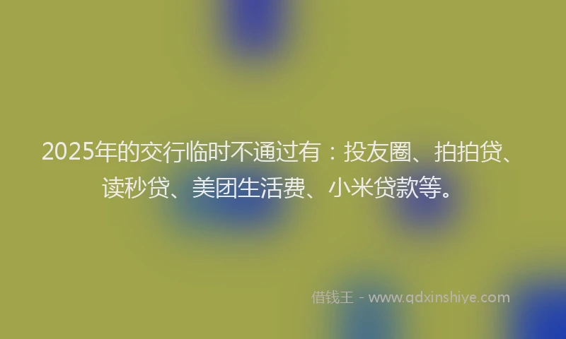 2025年的交行临时不通过有：投友圈、拍拍贷、读秒贷、美团生活费、小米贷款等。
