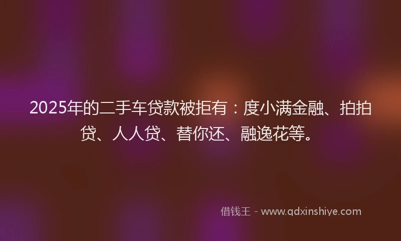 2025年的二手车贷款被拒有：度小满金融、拍拍贷、人人贷、替你还、融逸花等。