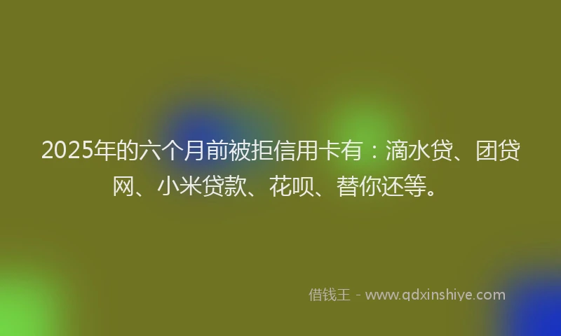 2025年的六个月前被拒信用卡有：滴水贷、团贷网、小米贷款、花呗、替你还等。