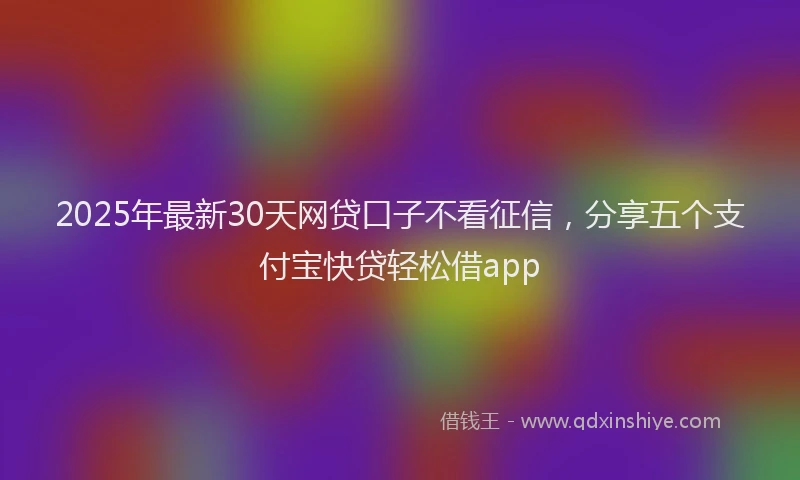 2025年最新30天网贷口子不看征信，分享五个支付宝快贷轻松借app