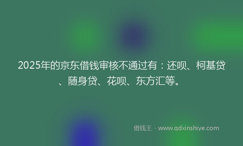 2025年的京东借钱审核不通过有：还呗、柯基贷、随身贷、花呗、东方汇等。