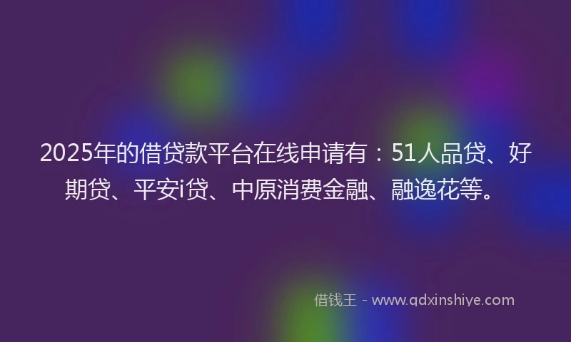 2025年的借贷款平台在线申请有：51人品贷、好期贷、平安i贷、中原消费金融、融逸花等。