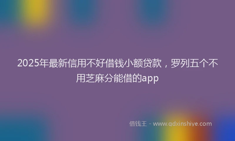 2025年最新信用不好借钱小额贷款，罗列五个不用芝麻分能借的app