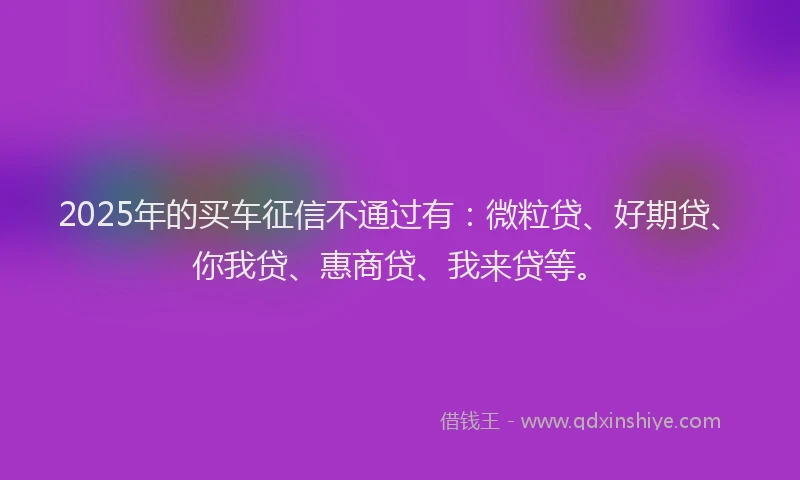 2025年的买车征信不通过有：微粒贷、好期贷、你我贷、惠商贷、我来贷等。