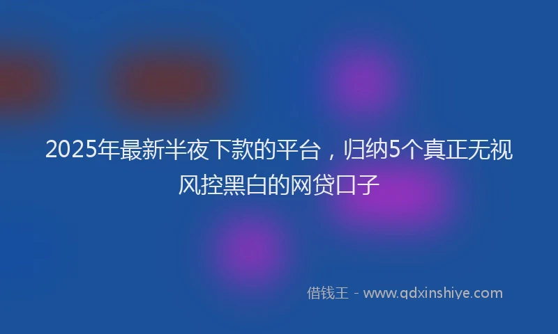 2025年最新半夜下款的平台，归纳5个真正无视风控黑白的网贷口子