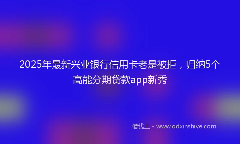 2025年最新兴业银行信用卡老是被拒，归纳5个高能分期贷款app新秀
