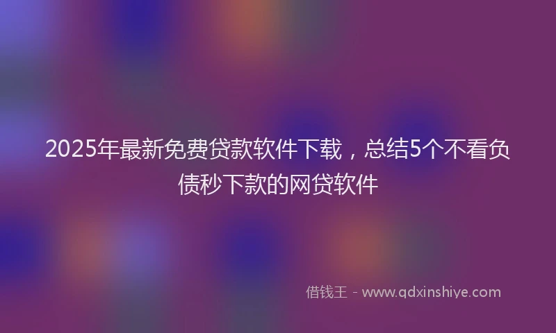 2025年最新免费贷款软件下载，总结5个不看负债秒下款的网贷软件