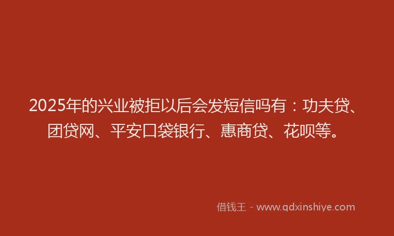 2025年的兴业被拒以后会发短信吗有：功夫贷、团贷网、平安口袋银行、惠商贷、花呗等。