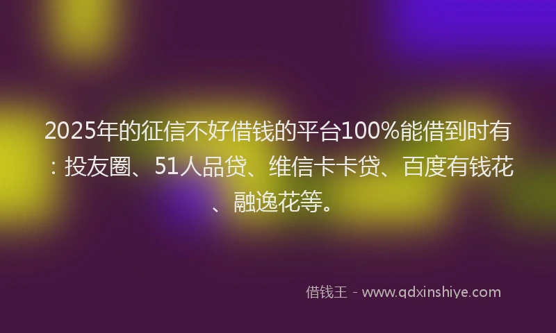 2025年的征信不好借钱的平台100%能借到时有：投友圈、51人品贷、维信卡卡贷、百度有钱花、融逸花等。
