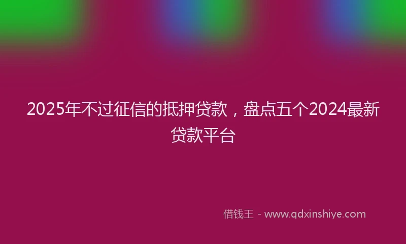 2025年不过征信的抵押贷款，盘点五个2024最新贷款平台