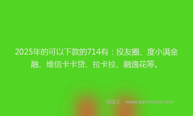 2025年的可以下款的714有：投友圈、度小满金融、维信卡卡贷、拉卡拉、融逸花等。