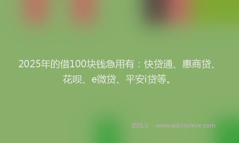 2025年的借100块钱急用有：快贷通、惠商贷、花呗、e微贷、平安i贷等。