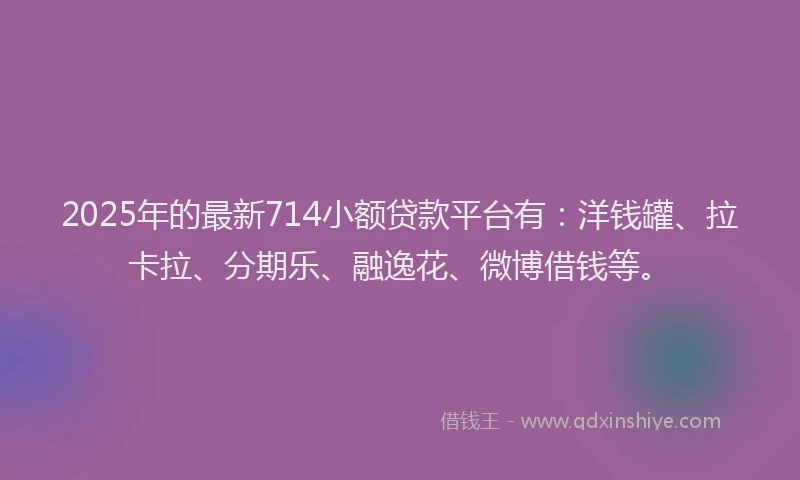2025年的最新714小额贷款平台有：洋钱罐、拉卡拉、分期乐、融逸花、微博借钱等。