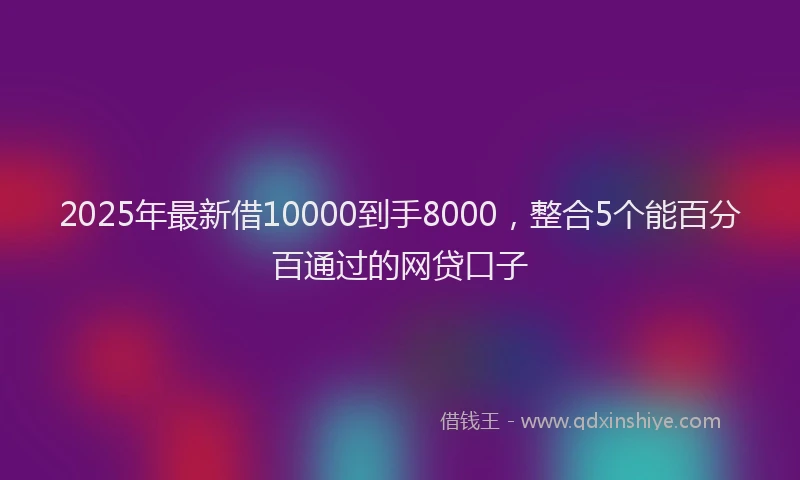 2025年最新借10000到手8000，整合5个能百分百通过的网贷口子