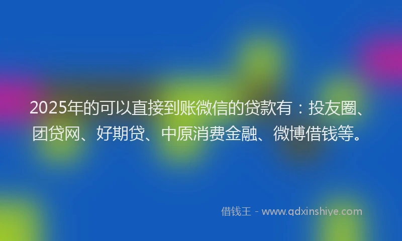 2025年的可以直接到账微信的贷款有：投友圈、团贷网、好期贷、中原消费金融、微博借钱等。