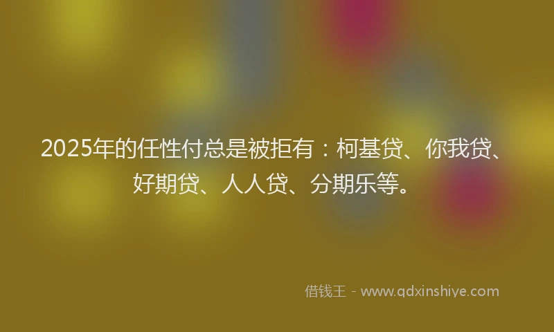 2025年的任性付总是被拒有：柯基贷、你我贷、好期贷、人人贷、分期乐等。