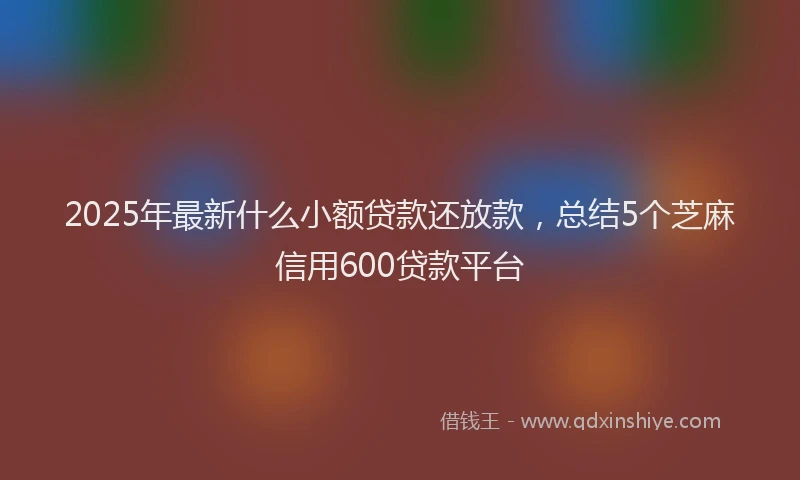 2025年最新什么小额贷款还放款，总结5个芝麻信用600贷款平台