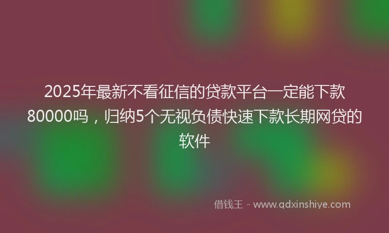 2025年最新不看征信的贷款平台一定能下款80000吗，归纳5个无视负债快速下款长期网贷的软件