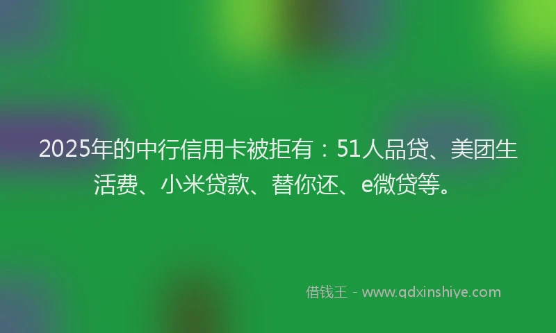 2025年的中行信用卡被拒有：51人品贷、美团生活费、小米贷款、替你还、e微贷等。