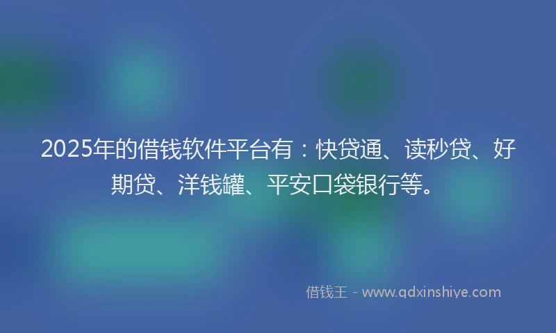 2025年的借钱软件平台有：快贷通、读秒贷、好期贷、洋钱罐、平安口袋银行等。