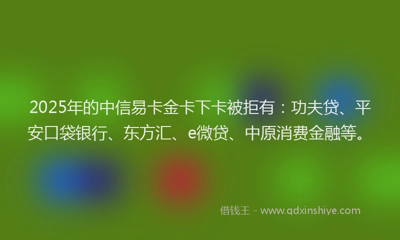 2025年的中信易卡金卡下卡被拒有：功夫贷、平安口袋银行、东方汇、e微贷、中原消费金融等。