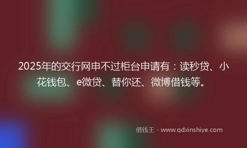 2025年的交行网申不过柜台申请有：读秒贷、小花钱包、e微贷、替你还、微博借钱等。