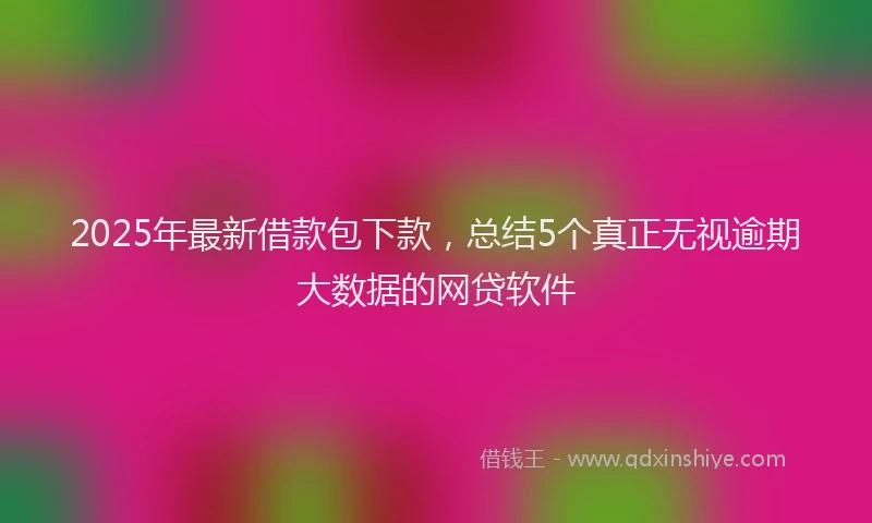 2025年最新借款包下款，总结5个真正无视逾期大数据的网贷软件