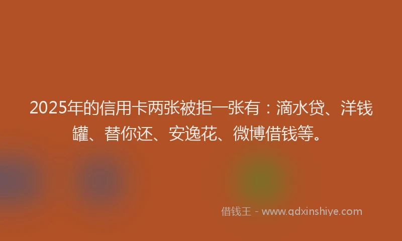 2025年的信用卡两张被拒一张有：滴水贷、洋钱罐、替你还、安逸花、微博借钱等。