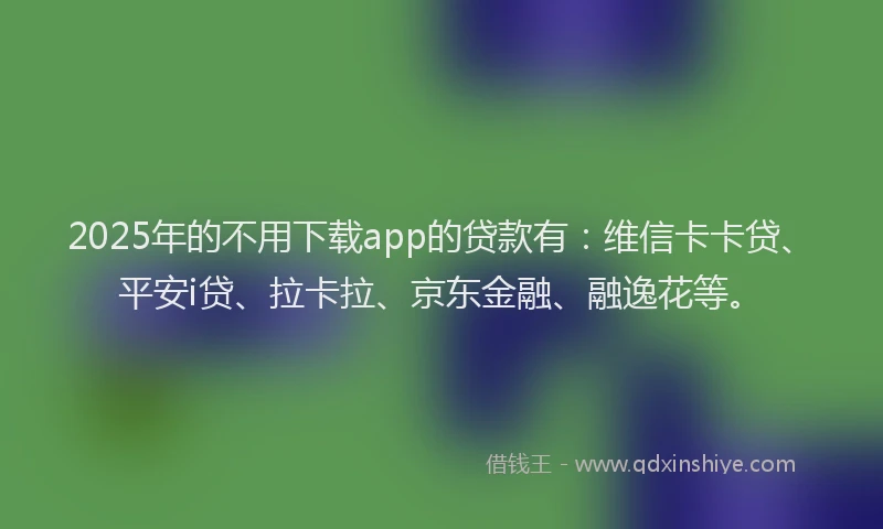 2025年的不用下载app的贷款有：维信卡卡贷、平安i贷、拉卡拉、京东金融、融逸花等。